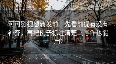 可可影视想转发前：先看前提有没有补齐，再把例子标注清楚（写作也能用）
