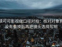 读可可影视做口径对拍：核对对象有没有偷换后再把镜头选择写明