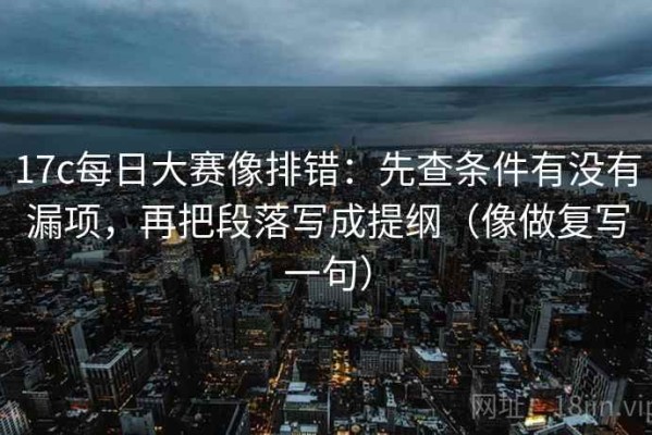 17c每日大赛像排错：先查条件有没有漏项，再把段落写成提纲（像做复写一句）