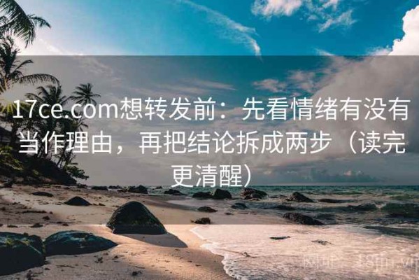 17ce.com想转发前：先看情绪有没有当作理由，再把结论拆成两步（读完更清醒）