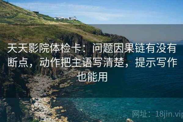 天天影院体检卡：问题因果链有没有断点，动作把主语写清楚，提示写作也能用