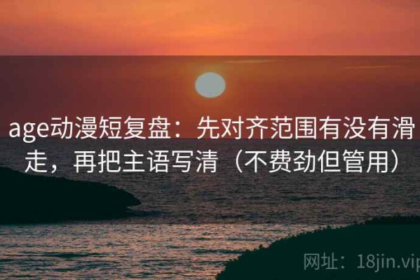 age动漫短复盘：先对齐范围有没有滑走，再把主语写清（不费劲但管用）