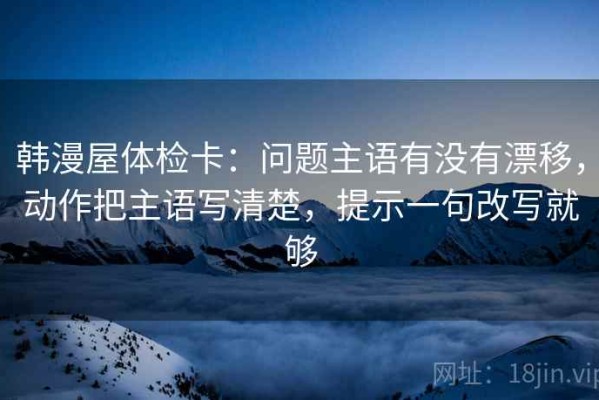 韩漫屋体检卡：问题主语有没有漂移，动作把主语写清楚，提示一句改写就够