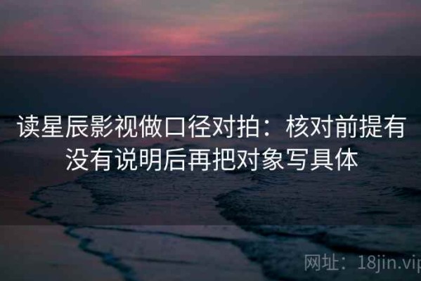 读星辰影视做口径对拍：核对前提有没有说明后再把对象写具体