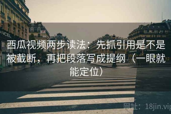西瓜视频两步读法：先抓引用是不是被截断，再把段落写成提纲（一眼就能定位）