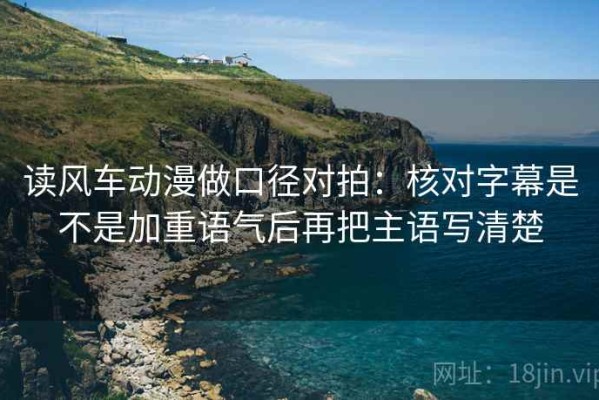 读风车动漫做口径对拍：核对字幕是不是加重语气后再把主语写清楚