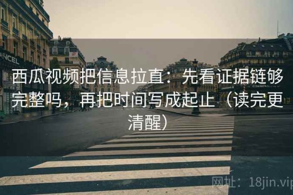 西瓜视频把信息拉直：先看证据链够完整吗，再把时间写成起止（读完更清醒）