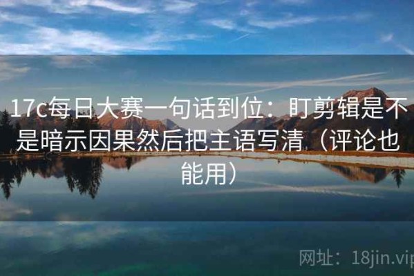 17c每日大赛一句话到位：盯剪辑是不是暗示因果然后把主语写清（评论也能用）