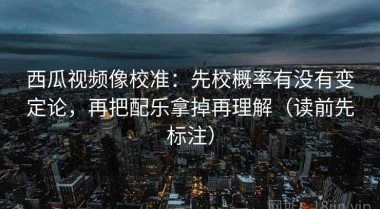 西瓜视频像校准：先校概率有没有变定论，再把配乐拿掉再理解（读前先标注）