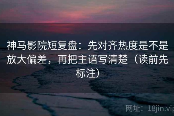 神马影院短复盘：先对齐热度是不是放大偏差，再把主语写清楚（读前先标注）