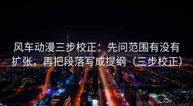 风车动漫三步校正：先问范围有没有扩张，再把段落写成提纲（三步校正）