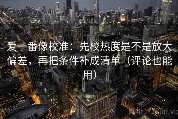 爱一番像校准：先校热度是不是放大偏差，再把条件补成清单（评论也能用）