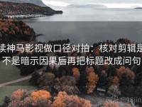 读神马影视做口径对拍：核对剪辑是不是暗示因果后再把标题改成问句