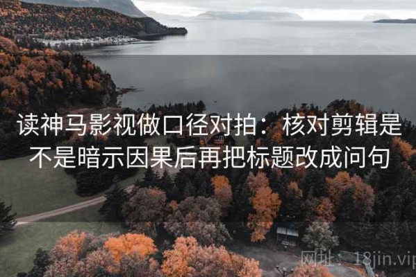 读神马影视做口径对拍：核对剪辑是不是暗示因果后再把标题改成问句