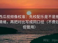 西瓜视频像校准：先校配乐是不是推情绪，再把对比写成同口径（不费劲但管用）