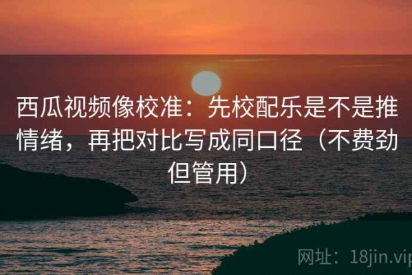 西瓜视频像校准：先校配乐是不是推情绪，再把对比写成同口径（不费劲但管用）