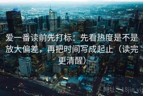 爱一番读前先打标：先看热度是不是放大偏差，再把时间写成起止（读完更清醒）