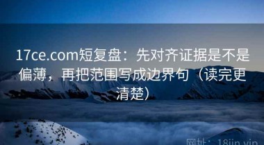 17ce.com短复盘：先对齐证据是不是偏薄，再把范围写成边界句（读完更清楚）