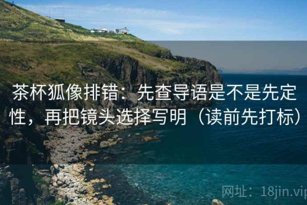 茶杯狐像排错：先查导语是不是先定性，再把镜头选择写明（读前先打标）