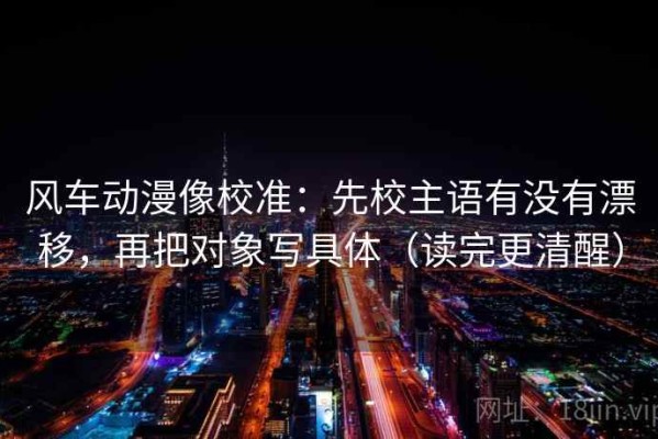 风车动漫像校准：先校主语有没有漂移，再把对象写具体（读完更清醒）