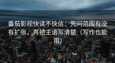 番茄影视快读不快信：先问范围有没有扩张，再把主语写清楚（写作也能用）