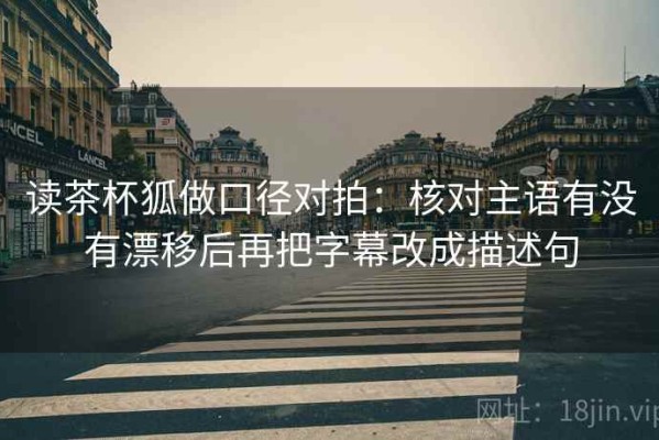读茶杯狐做口径对拍：核对主语有没有漂移后再把字幕改成描述句