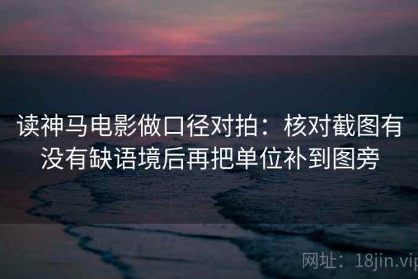 读神马电影做口径对拍：核对截图有没有缺语境后再把单位补到图旁