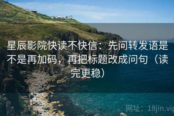 星辰影院快读不快信：先问转发语是不是再加码，再把标题改成问句（读完更稳）
