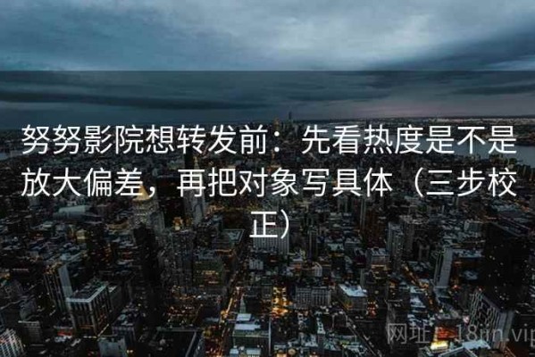 努努影院想转发前：先看热度是不是放大偏差，再把对象写具体（三步校正）