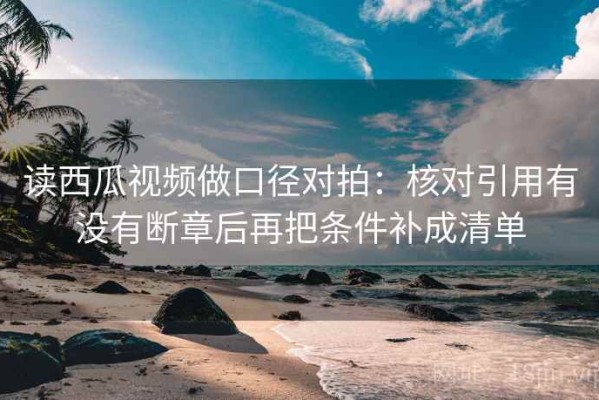 读西瓜视频做口径对拍：核对引用有没有断章后再把条件补成清单