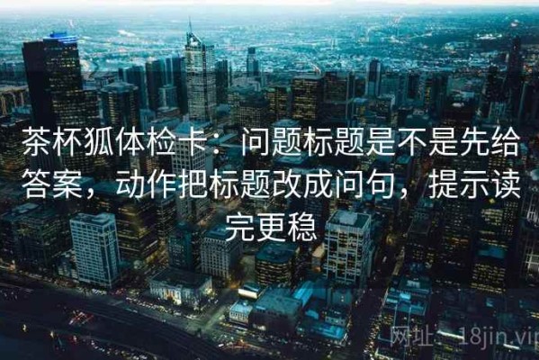 茶杯狐体检卡：问题标题是不是先给答案，动作把标题改成问句，提示读完更稳