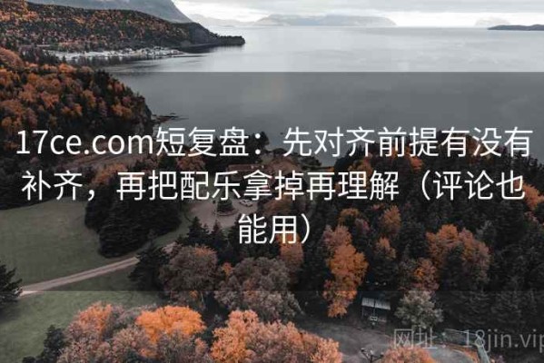 17ce.com短复盘：先对齐前提有没有补齐，再把配乐拿掉再理解（评论也能用）