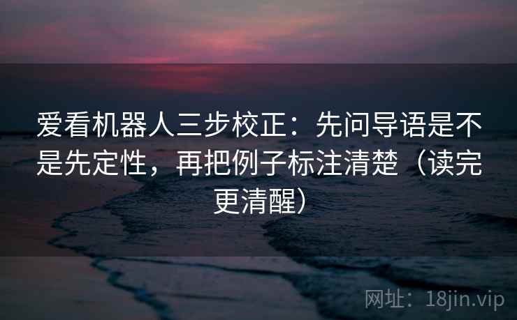 爱看机器人三步校正：先问导语是不是先定性，再把例子标注清楚（读完更清醒）