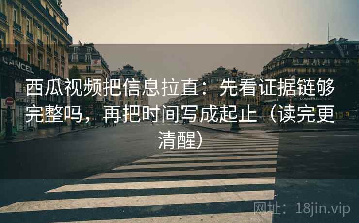 西瓜视频把信息拉直：先看证据链够完整吗，再把时间写成起止（读完更清醒）