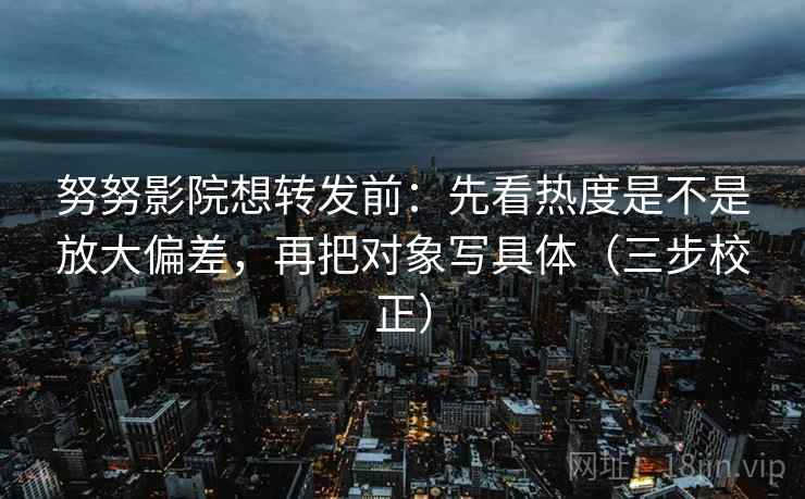 努努影院想转发前：先看热度是不是放大偏差，再把对象写具体（三步校正）