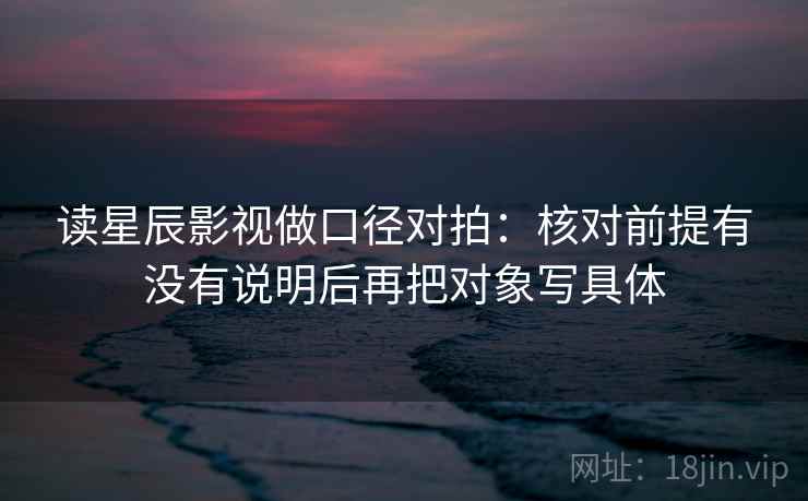 读星辰影视做口径对拍：核对前提有没有说明后再把对象写具体