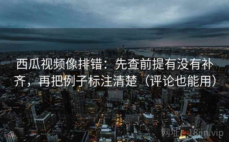 西瓜视频像排错：先查前提有没有补齐，再把例子标注清楚（评论也能用）