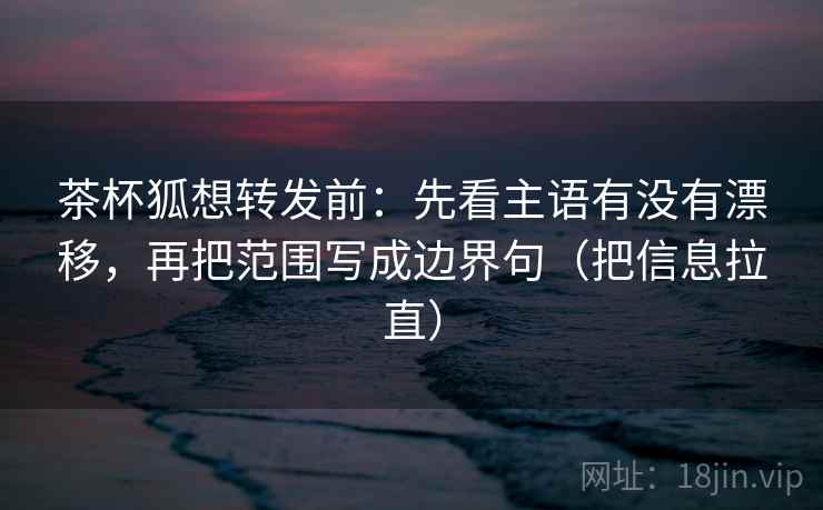 茶杯狐想转发前：先看主语有没有漂移，再把范围写成边界句（把信息拉直）