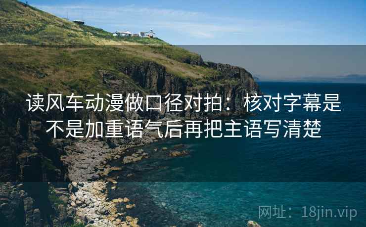 读风车动漫做口径对拍：核对字幕是不是加重语气后再把主语写清楚