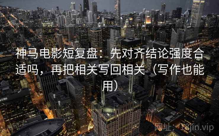 神马电影短复盘：先对齐结论强度合适吗，再把相关写回相关（写作也能用）