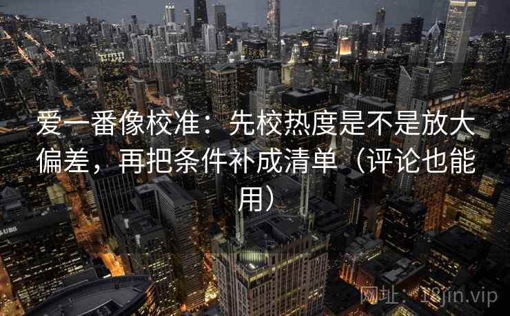 爱一番像校准：先校热度是不是放大偏差，再把条件补成清单（评论也能用）