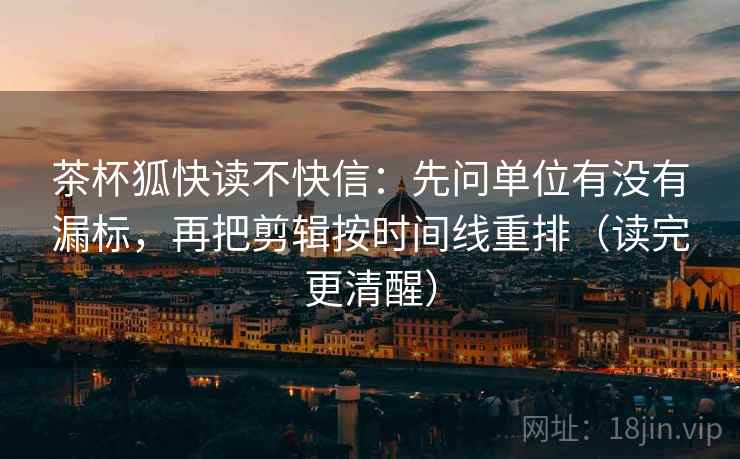 茶杯狐快读不快信：先问单位有没有漏标，再把剪辑按时间线重排（读完更清醒）