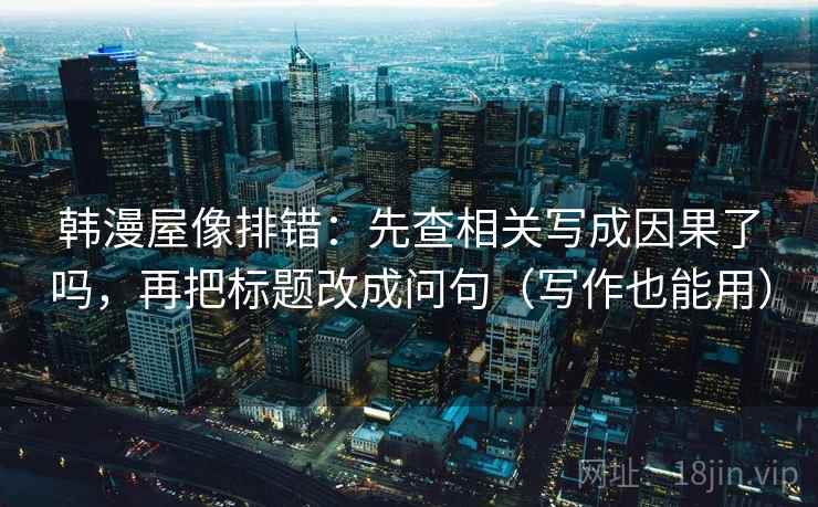 韩漫屋像排错：先查相关写成因果了吗，再把标题改成问句（写作也能用）
