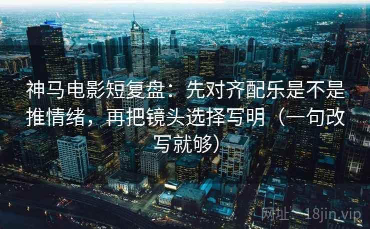 神马电影短复盘：先对齐配乐是不是推情绪，再把镜头选择写明（一句改写就够）