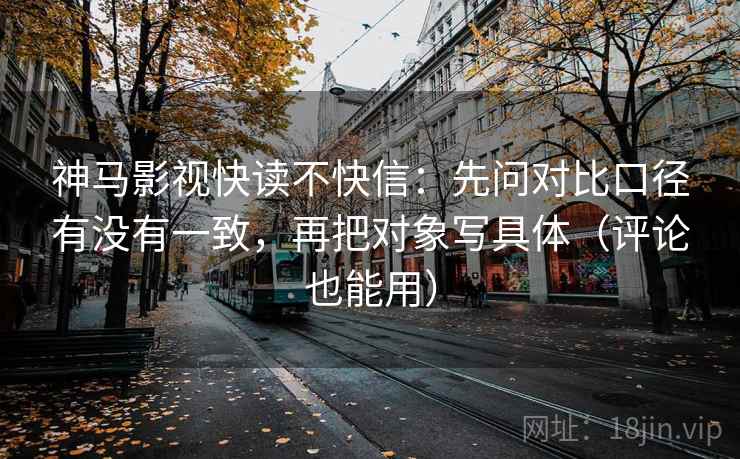 神马影视快读不快信：先问对比口径有没有一致，再把对象写具体（评论也能用）