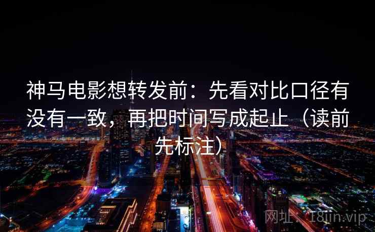 神马电影想转发前：先看对比口径有没有一致，再把时间写成起止（读前先标注）