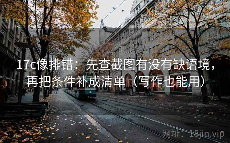 17c像排错：先查截图有没有缺语境，再把条件补成清单（写作也能用）