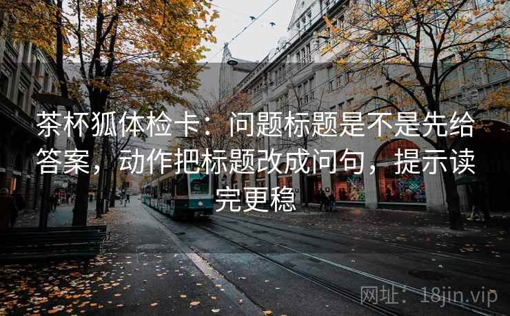 茶杯狐体检卡：问题标题是不是先给答案，动作把标题改成问句，提示读完更稳