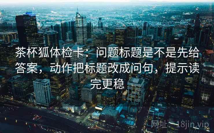 茶杯狐体检卡：问题标题是不是先给答案，动作把标题改成问句，提示读完更稳