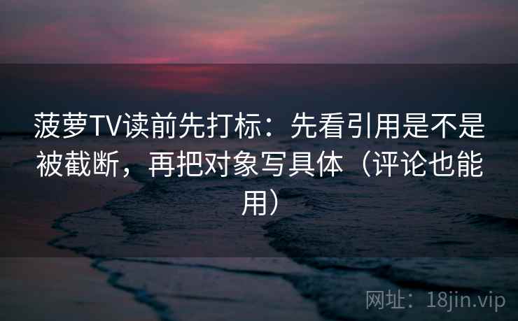 菠萝TV读前先打标：先看引用是不是被截断，再把对象写具体（评论也能用）